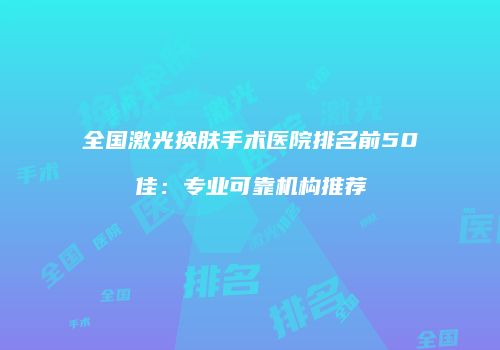 全国激光换肤手术医院排名前50佳：专业可靠机构推荐