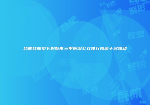 合肥硅胶垫下巴整形三甲医院公立排行榜前十名揭晓