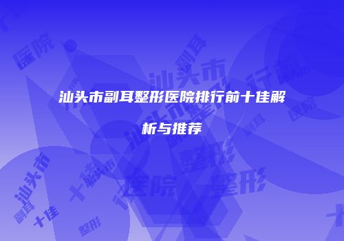 汕头市副耳整形医院排行前十佳解析与推荐