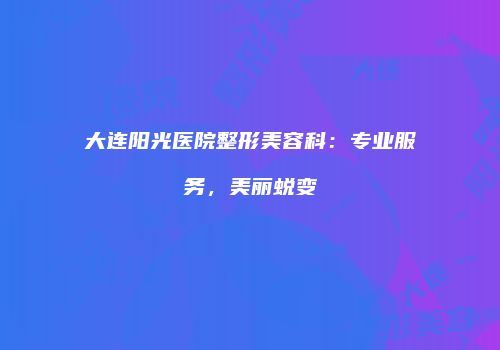 大连阳光医院整形美容科：专业服务，美丽蜕变