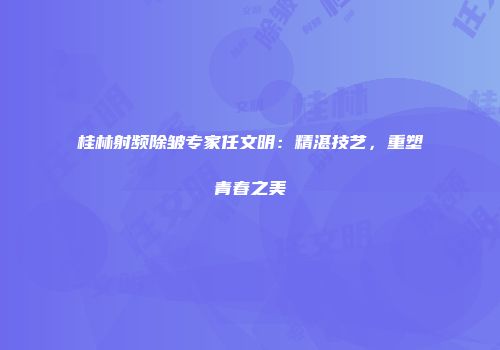 桂林射频除皱专家任文明：精湛技艺，重塑青春之美