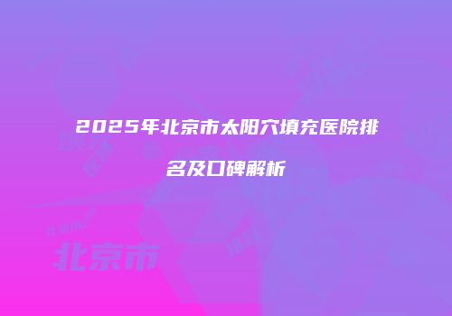 2025年北京市太阳穴填充医院排名及口碑解析
