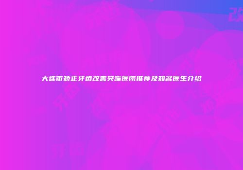 大连市矫正牙齿改善突嘴医院推荐及知名医生介绍
