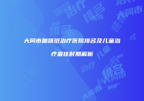 大同市咖啡斑治疗医院排名及儿童治疗最佳时期解析