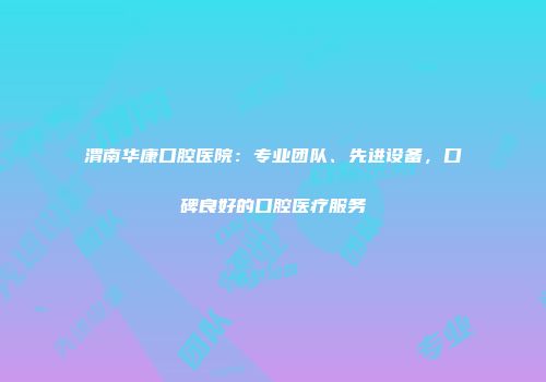 渭南华康口腔医院：专业团队、先进设备，口碑良好的口腔医疗服务