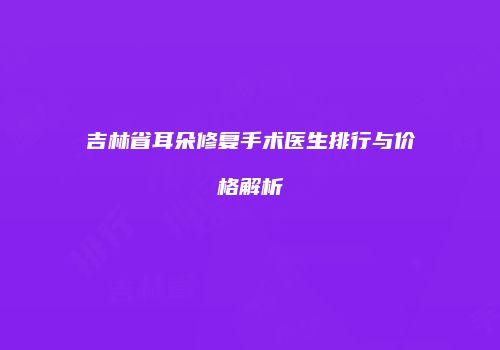 吉林省耳朵修复手术医生排行与价格解析