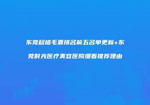 东莞移植毛囊排名前五名单更新+东莞时光医疗美容医院细看推荐理由