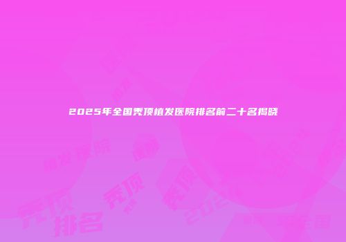 2025年全国秃顶植发医院排名前二十名揭晓