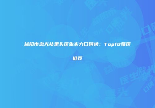 益阳市激光祛黑头医生实力口碑榜：Top10强医推荐