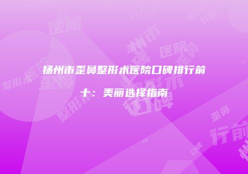 扬州市歪鼻整形术医院口碑排行前十：美丽选择指南