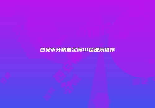 西安市牙根固定前10佳医院推荐