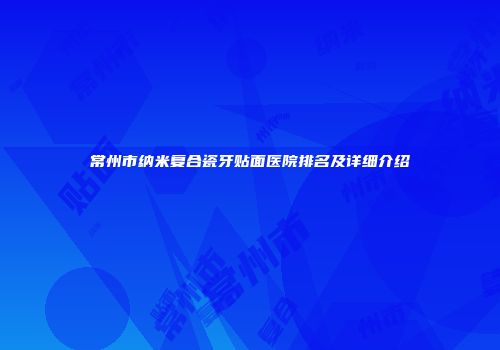 常州市纳米复合瓷牙贴面医院排名及详细介绍