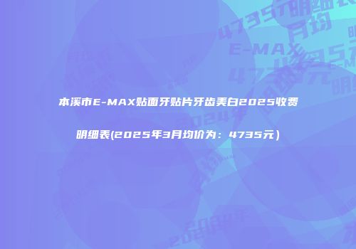 本溪市E-MAX贴面牙贴片牙齿美白2025收费明细表(2025年3月均价为：4735元）