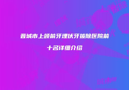 晋城市上颌前牙埋伏牙拔除医院前十名详细介绍