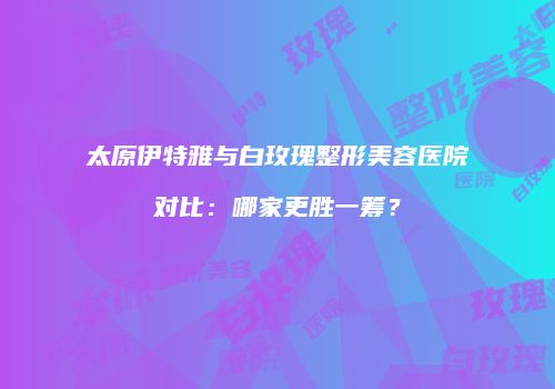 太原伊特雅与白玫瑰整形美容医院对比：哪家更胜一筹？