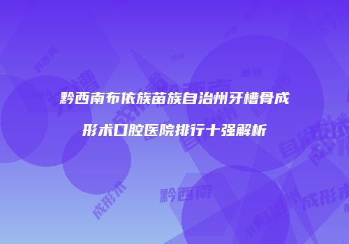黔西南布依族苗族自治州牙槽骨成形术口腔医院排行十强解析