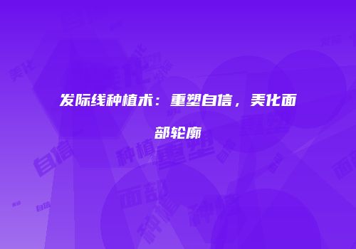 发际线种植术：重塑自信，美化面部轮廓