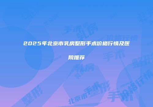 2025年北京市乳房整形手术价格行情及医院推荐