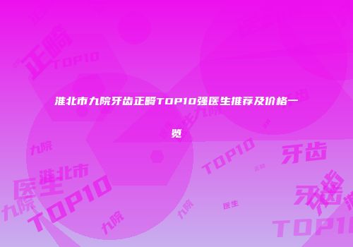 淮北市九院牙齿正畸TOP10强医生推荐及价格一览