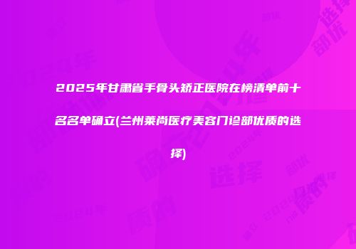 2025年甘肃省手骨头矫正医院在榜清单前十名名单确立(兰州莱尚医疗美容门诊部优质的选择)