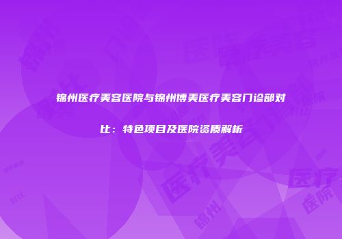 锦州医疗美容医院与锦州博美医疗美容门诊部对比：特色项目及医院资质解析