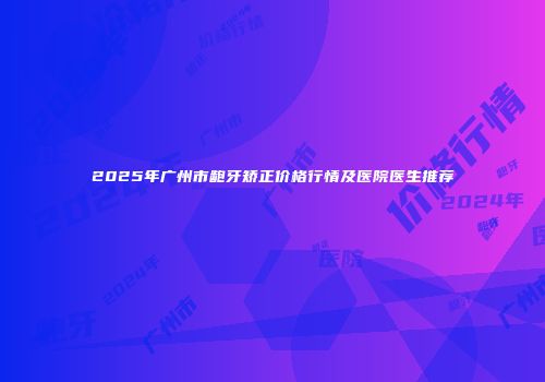 2025年广州市龅牙矫正价格行情及医院医生推荐