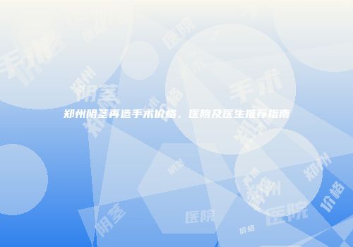 郑州阴茎再造手术价格、医院及医生推荐指南