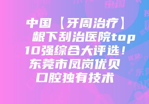 中国【牙周治疗】 龈下刮治医院top10强综合大评选！东莞市凤岗优贝口腔独有技术