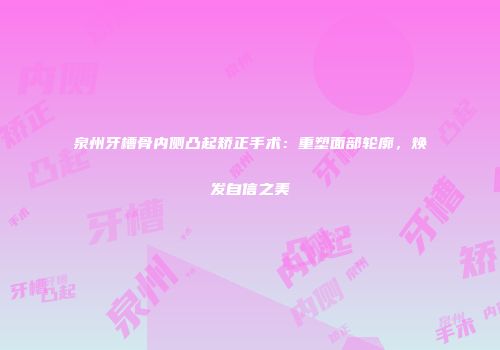 泉州牙槽骨内侧凸起矫正手术：重塑面部轮廓，焕发自信之美