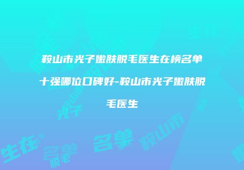 鞍山市光子嫩肤脱毛医生在榜名单十强哪位口碑好-鞍山市光子嫩肤脱毛医生