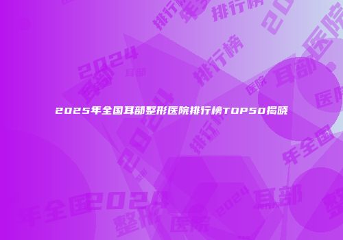 2025年全国耳部整形医院排行榜TOP50揭晓