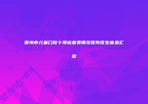常州市儿童口腔十项检查费用及医院医生信息汇总