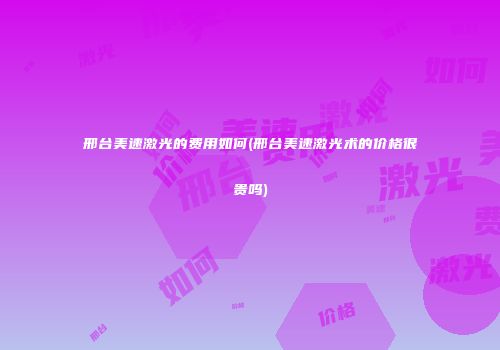 邢台美速激光的费用如何(邢台美速激光术的价格很贵吗)