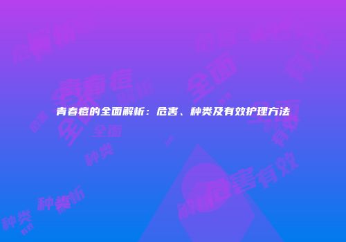 青春痘的全面解析：危害、种类及有效护理方法