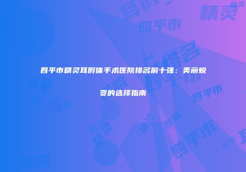 四平市精灵耳假体手术医院排名前十强：美丽蜕变的选择指南