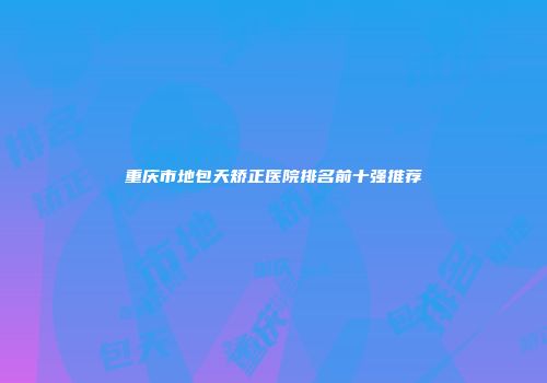 重庆市地包天矫正医院排名前十强推荐