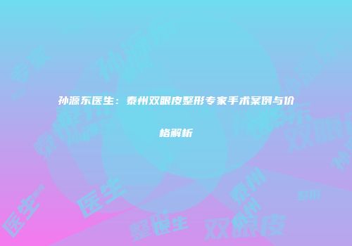 孙源东医生：泰州双眼皮整形专家手术案例与价格解析