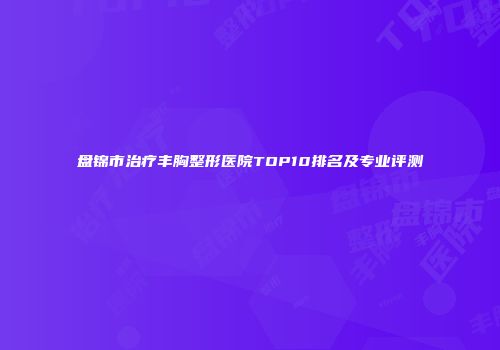 盘锦市治疗丰胸整形医院TOP10排名及专业评测