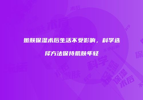 嫩肤保湿术后生活不受影响，科学选择方法保持肌肤年轻