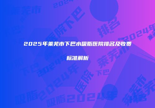 2025年莱芜市下巴水吸脂医院排名及收费标准解析