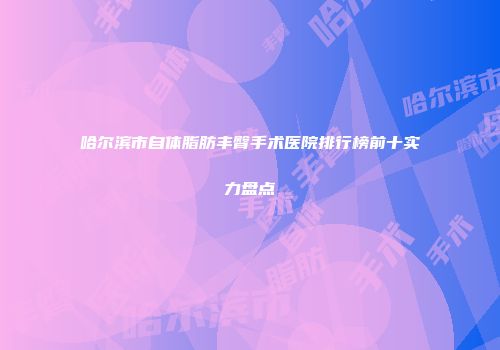 哈尔滨市自体脂肪丰臀手术医院排行榜前十实力盘点