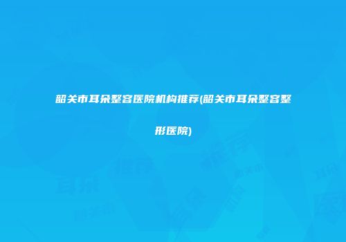 韶关市耳朵整容医院机构推荐(韶关市耳朵整容整形医院)