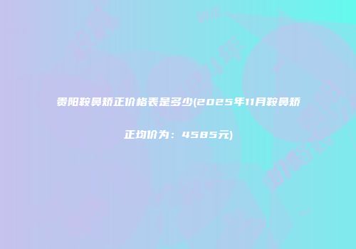 贵阳鞍鼻矫正价格表是多少(2025年11月鞍鼻矫正均价为：4585元)