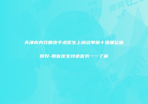 天津市内双眼皮手术医生上榜名单前十强哪位做得好-顾客医生特色优势一一了解