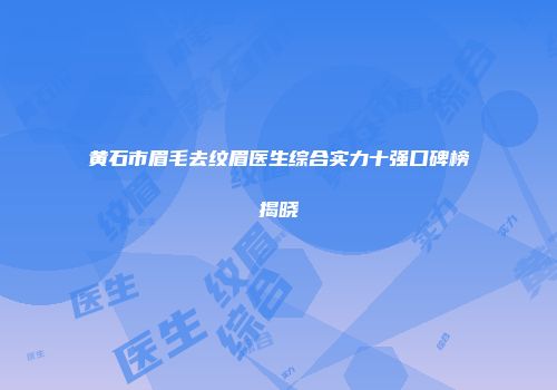 黄石市眉毛去纹眉医生综合实力十强口碑榜揭晓