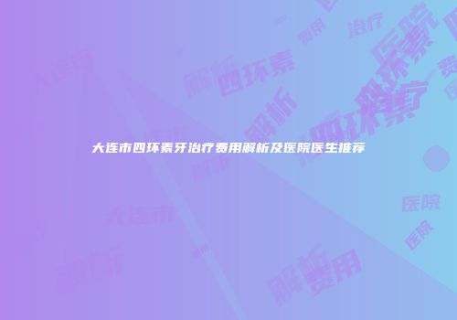 大连市四环素牙治疗费用解析及医院医生推荐