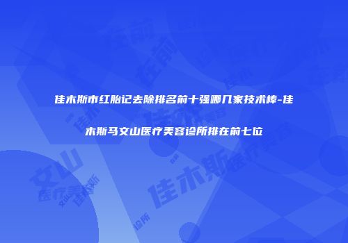 佳木斯市红胎记去除排名前十强哪几家技术棒-佳木斯马文山医疗美容诊所排在前七位