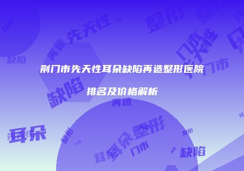 荆门市先天性耳朵缺陷再造整形医院排名及价格解析