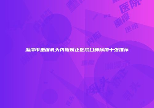 湘潭市重度乳头内陷矫正医院口碑榜前十强推荐