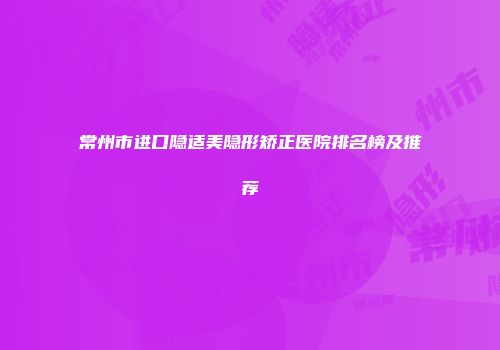 常州市进口隐适美隐形矫正医院排名榜及推荐